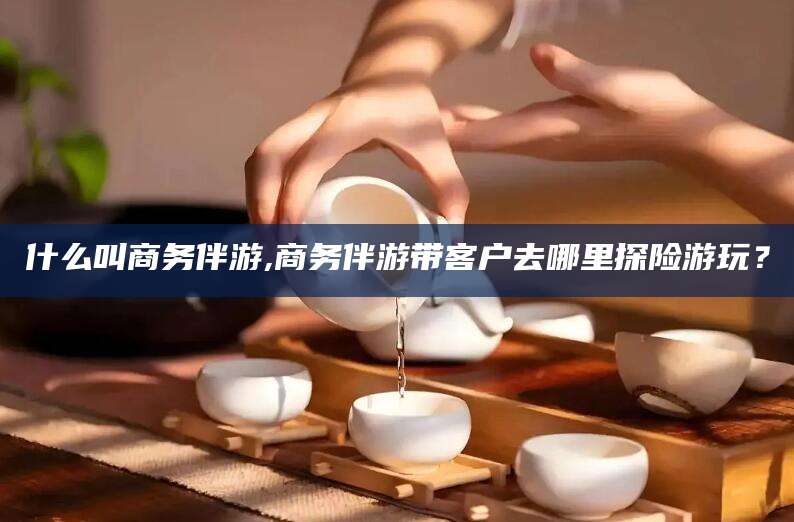 连云港什么叫商务伴游,商务伴游带客户去哪里探险游玩？