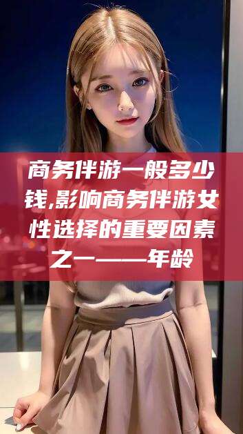 连云港商务伴游一般多少钱,影响商务伴游女性选择的重要因素之一——年龄