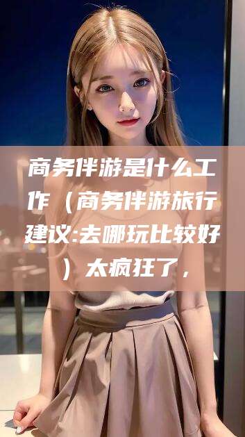 连云港商务伴游是什么工作（商务伴游旅行建议:去哪玩比较好）太疯狂了，