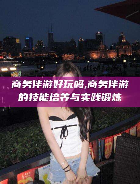 连云港商务伴游好玩吗,商务伴游的技能培养与实践锻炼